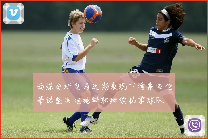 西媒分析皇马近期表现下滑弗洛伦蒂诺坚决拒绝辞职继续执掌球队