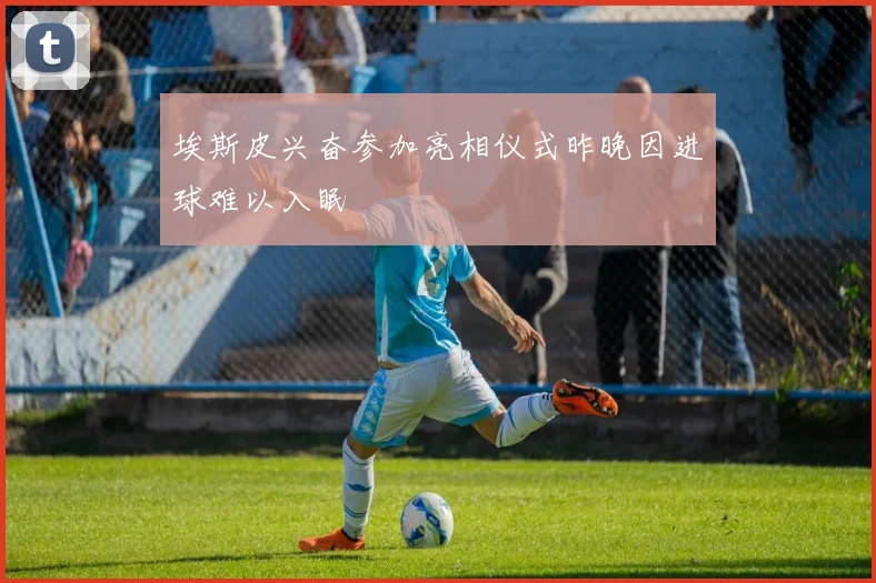 埃斯皮兴奋参加亮相仪式昨晚因进球难以入眠