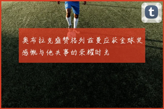 奥布拉克盛赞格列兹曼应获金球奖感慨与他共事的荣耀时光
