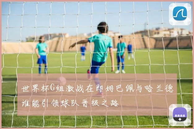 世界杯G组激战在即姆巴佩与哈兰德谁能引领球队晋级之路