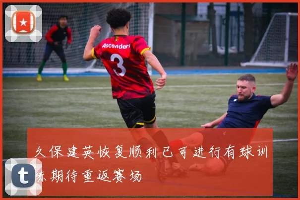久保建英恢复顺利已可进行有球训练期待重返赛场