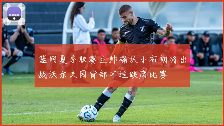 篮网夏季联赛主帅确认小布朗将出战沃尔夫因背部不适缺席比赛