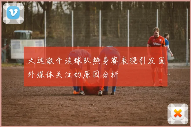大迫敬介谈球队热身赛表现引发国外媒体关注的原因分析