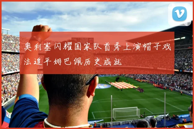 奥利塞闪耀国家队首秀上演帽子戏法追平姆巴佩历史成就
