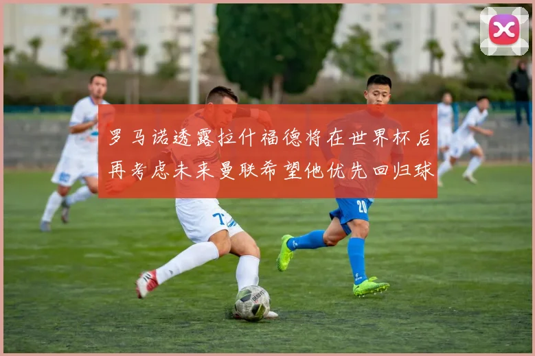 罗马诺透露拉什福德将在世界杯后再考虑未来曼联希望他优先回归球队