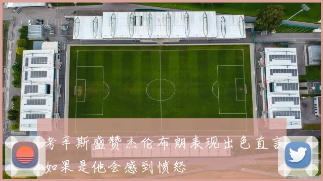 考辛斯盛赞杰伦布朗表现出色直言如果是他会感到愤怒