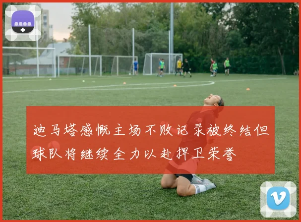 迪马塔感慨主场不败记录被终结但球队将继续全力以赴捍卫荣誉