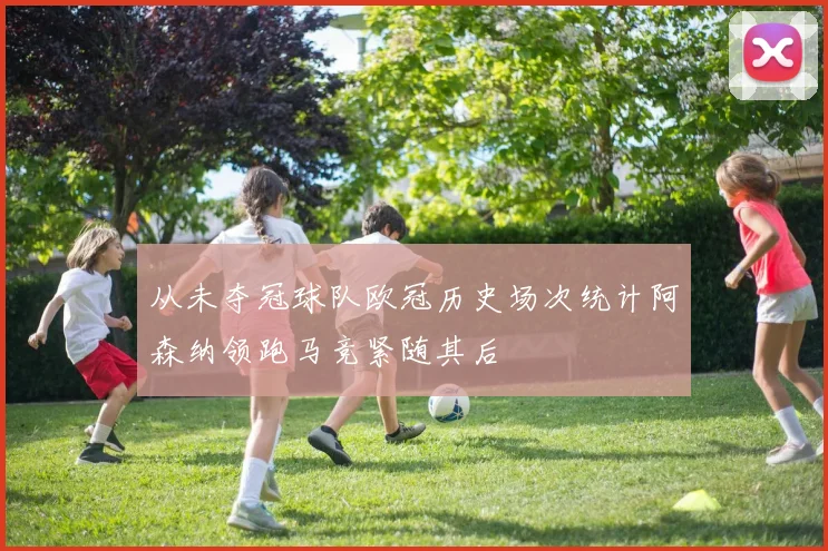从未夺冠球队欧冠历史场次统计阿森纳领跑马竞紧随其后