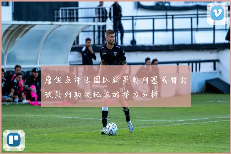 詹俊点评法国队新星奥利塞或将打破贝利助攻纪录的潜力分析
