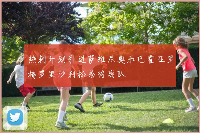 热刺计划引进萨维尼奥和巴霍亚罗梅罗里沙利松或将离队