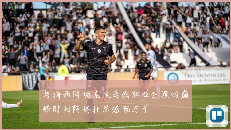 与梅西同场竞技是我职业生涯的巅峰时刻阿姆杜尼感慨万千
