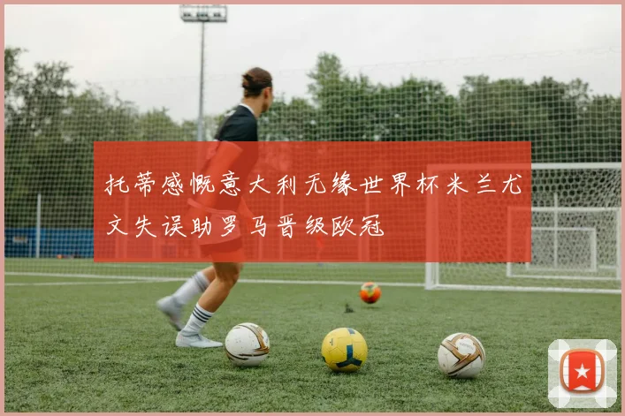 托蒂感慨意大利无缘世界杯米兰尤文失误助罗马晋级欧冠
