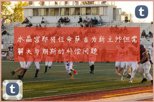 水晶宫即将任命萨吉为新主帅但需解决与朗斯的补偿问题