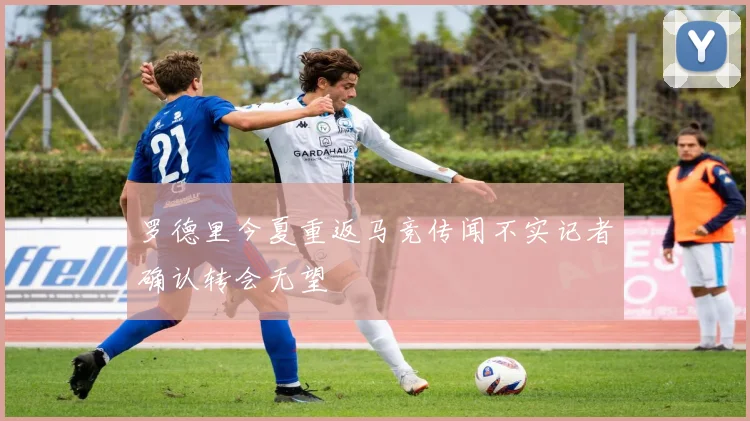 罗德里今夏重返马竞传闻不实记者确认转会无望