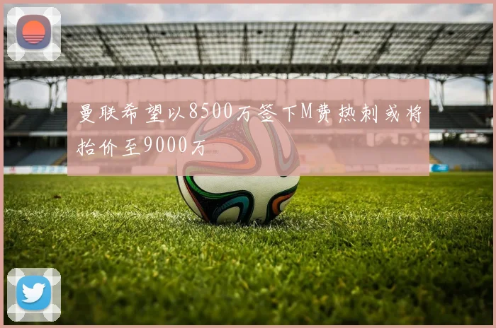曼联希望以8500万签下M费热刺或将抬价至9000万