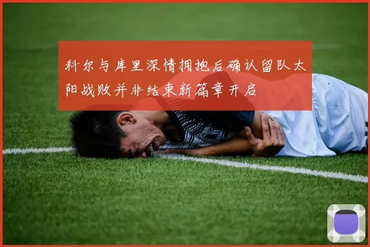 科尔与库里深情拥抱后确认留队太阳战败并非结束新篇章开启
