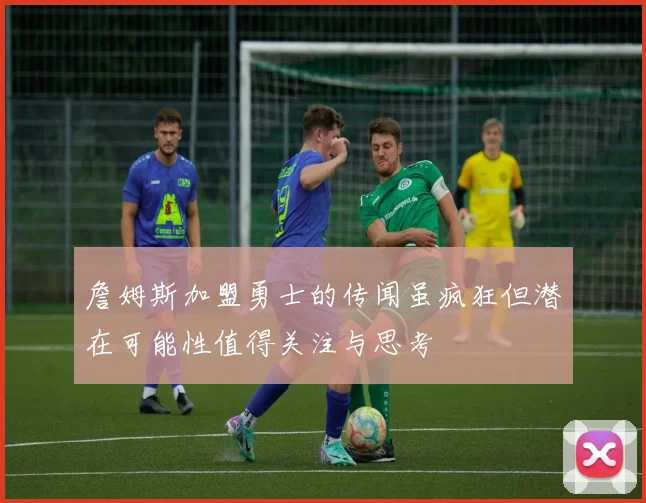 詹姆斯加盟勇士的传闻虽疯狂但潜在可能性值得关注与思考