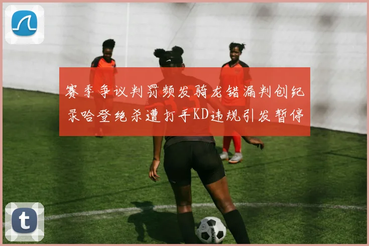 赛季争议判罚频发骑龙错漏判创纪录哈登绝杀遭打手KD违规引发暂停风波